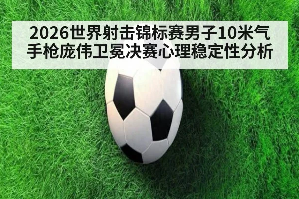 2026世界射击锦标赛男子10米气手枪庞伟卫冕决赛心理稳定性分析
