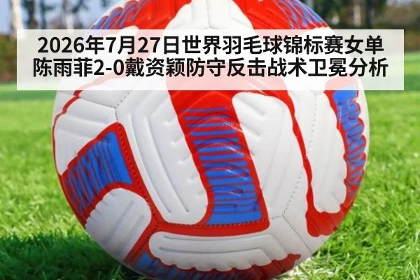 2026年7月27日世界羽毛球锦标赛女单陈雨菲2-0戴资颖防守反击战术卫冕分析