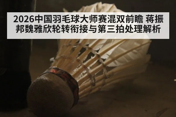 2026中国羽毛球大师赛混双前瞻 蒋振邦魏雅欣轮转衔接与第三拍处理解析