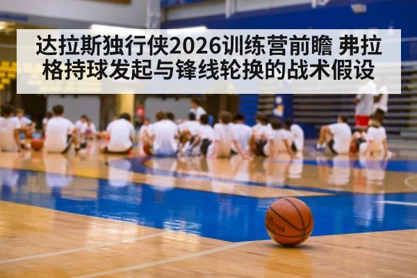 达拉斯独行侠2026训练营前瞻 弗拉格持球发起与锋线轮换的战术假设