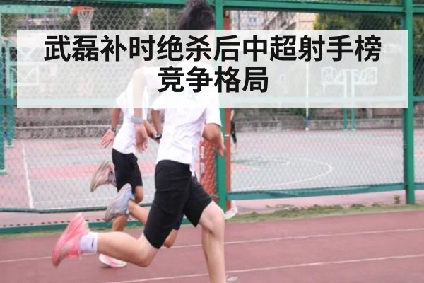 武磊补时绝杀后中超射手榜竞争格局